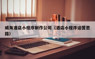 邓州威海酒店小程序制作公司（酒店小程序运营思路）